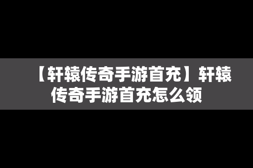 【轩辕传奇手游首充】轩辕传奇手游首充怎么领
