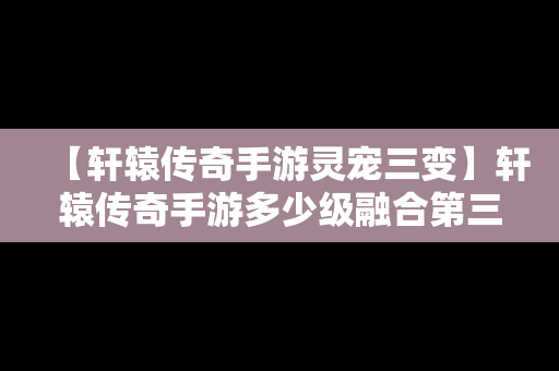 【轩辕传奇手游灵宠三变】轩辕传奇手游多少级融合第三只宠物
