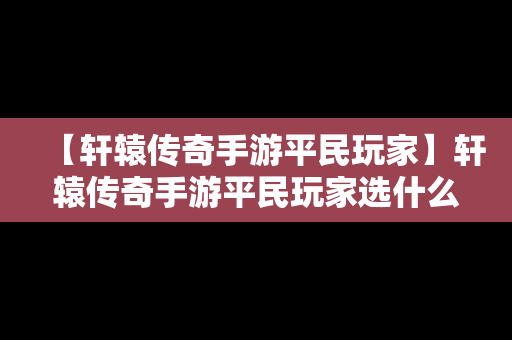 【轩辕传奇手游平民玩家】轩辕传奇手游平民玩家选什么职业好