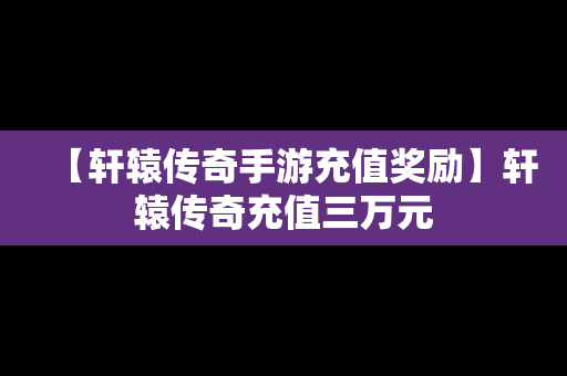 【轩辕传奇手游充值奖励】轩辕传奇充值三万元
