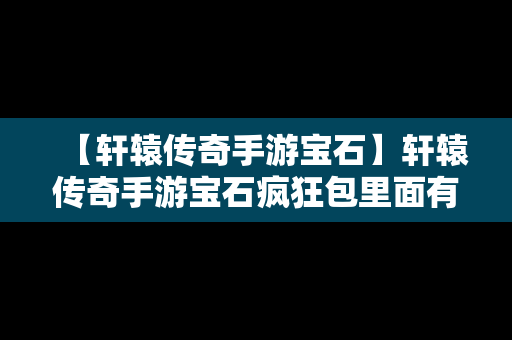 【轩辕传奇手游宝石】轩辕传奇手游宝石疯狂包里面有什么