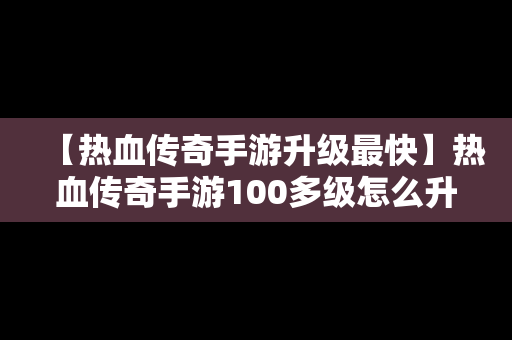 【热血传奇手游升级最快】热血传奇手游100多级怎么升的