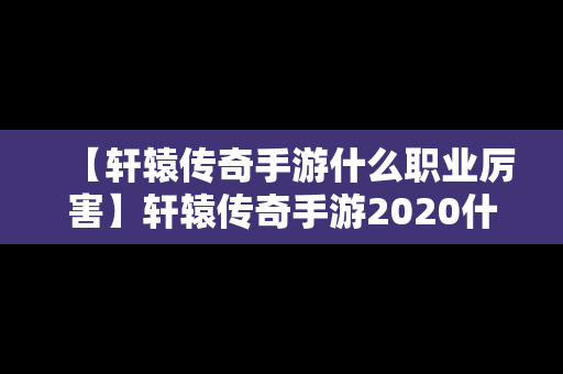 【轩辕传奇手游什么职业厉害】轩辕传奇手游2020什么职业强