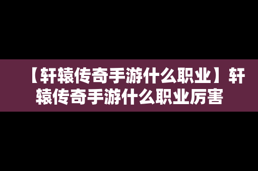 【轩辕传奇手游什么职业】轩辕传奇手游什么职业厉害