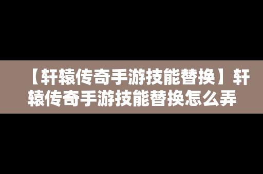【轩辕传奇手游技能替换】轩辕传奇手游技能替换怎么弄
