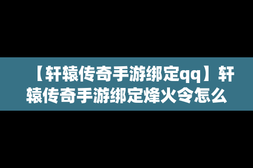 【轩辕传奇手游绑定qq】轩辕传奇手游绑定烽火令怎么用