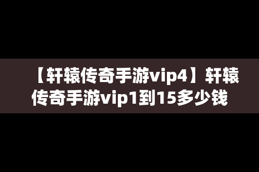 【轩辕传奇手游vip4】轩辕传奇手游vip1到15多少钱
