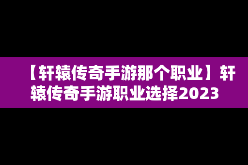 【轩辕传奇手游那个职业】轩辕传奇手游职业选择2023