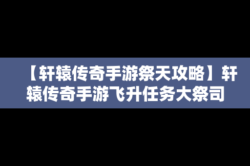 【轩辕传奇手游祭天攻略】轩辕传奇手游飞升任务大祭司在哪