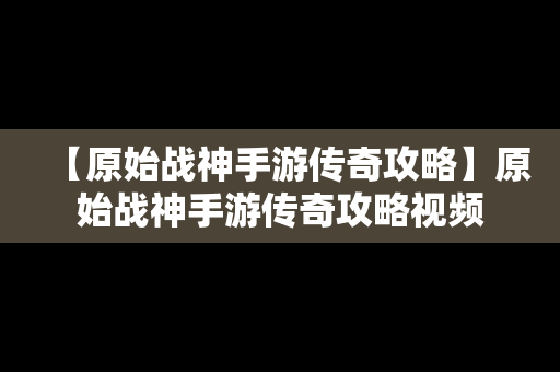 【原始战神手游传奇攻略】原始战神手游传奇攻略视频