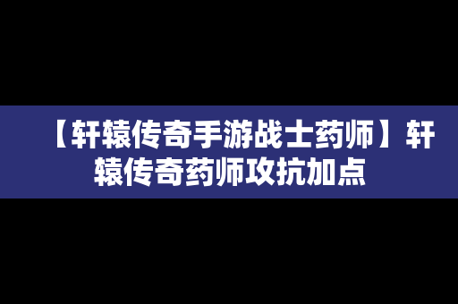 【轩辕传奇手游战士药师】轩辕传奇药师攻抗加点