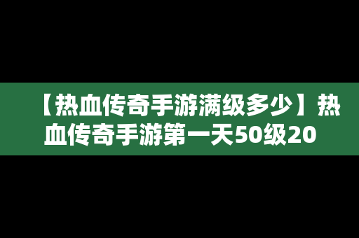 【热血传奇手游满级多少】热血传奇手游第一天50级2020