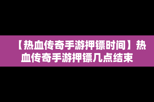 【热血传奇手游押镖时间】热血传奇手游押镖几点结束