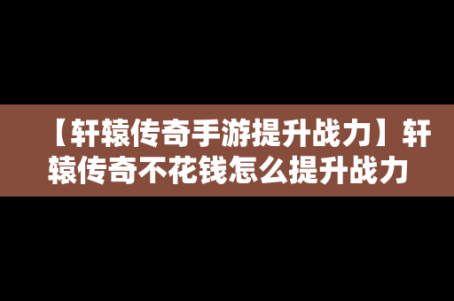 【轩辕传奇手游提升战力】轩辕传奇不花钱怎么提升战力