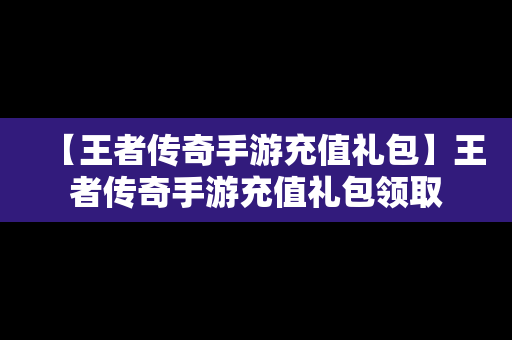 【王者传奇手游充值礼包】王者传奇手游充值礼包领取