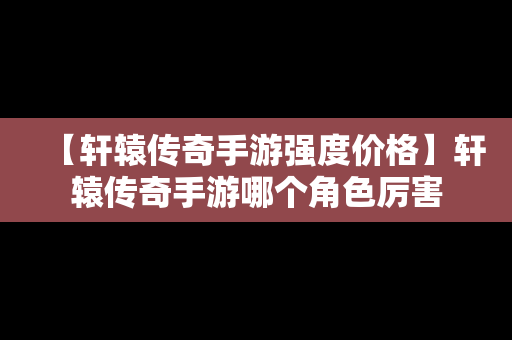 【轩辕传奇手游强度价格】轩辕传奇手游哪个角色厉害