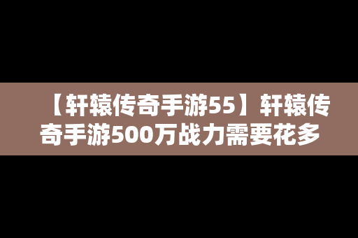 【轩辕传奇手游55】轩辕传奇手游500万战力需要花多少钱