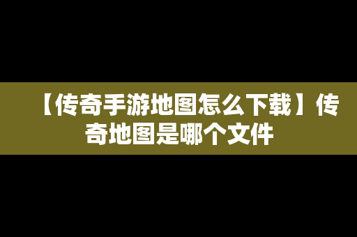【传奇手游地图怎么下载】传奇地图是哪个文件
