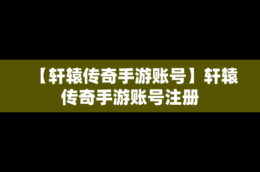 【轩辕传奇手游账号】轩辕传奇手游账号注册