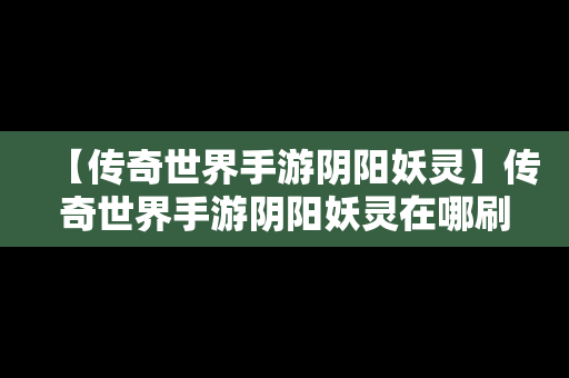 【传奇世界手游阴阳妖灵】传奇世界手游阴阳妖灵在哪刷