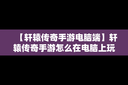【轩辕传奇手游电脑端】轩辕传奇手游怎么在电脑上玩