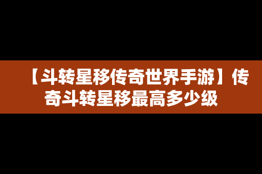 【斗转星移传奇世界手游】传奇斗转星移最高多少级