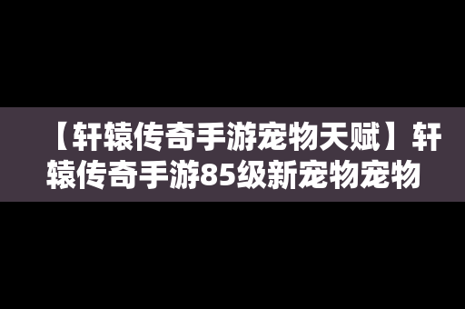 【轩辕传奇手游宠物天赋】轩辕传奇手游85级新宠物宠物