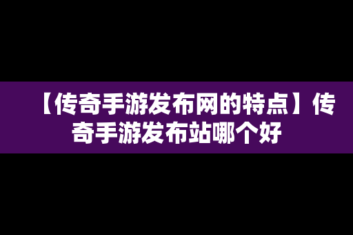 【传奇手游发布网的特点】传奇手游发布站哪个好