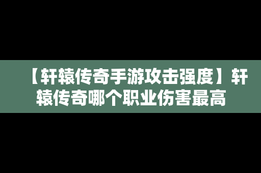 【轩辕传奇手游攻击强度】轩辕传奇哪个职业伤害最高