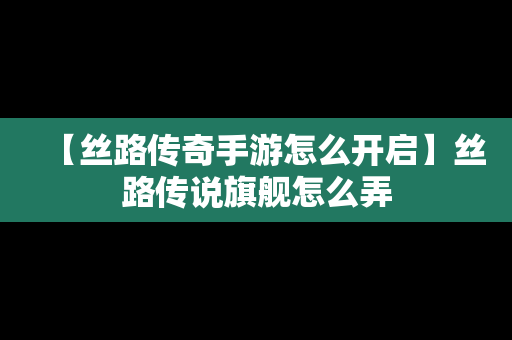 【丝路传奇手游怎么开启】丝路传说旗舰怎么弄