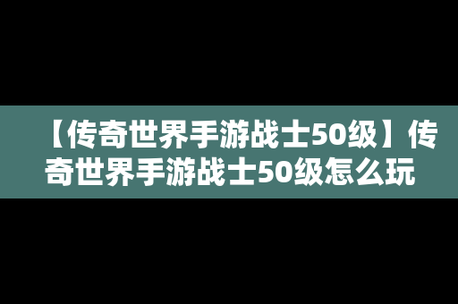 【传奇世界手游战士50级】传奇世界手游战士50级怎么玩