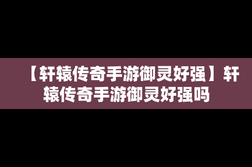【轩辕传奇手游御灵好强】轩辕传奇手游御灵好强吗