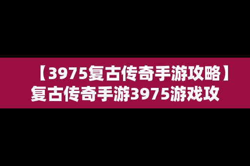 【3975复古传奇手游攻略】复古传奇手游3975游戏攻略