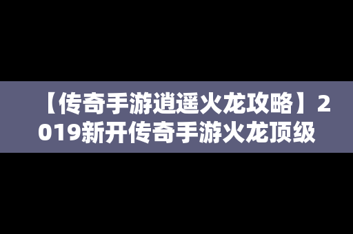 【传奇手游逍遥火龙攻略】2019新开传奇手游火龙顶级版本