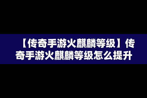 【传奇手游火麒麟等级】传奇手游火麒麟等级怎么提升