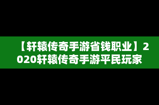【轩辕传奇手游省钱职业】2020轩辕传奇手游平民玩家选什么职业好