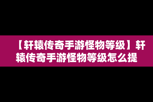 【轩辕传奇手游怪物等级】轩辕传奇手游怪物等级怎么提升
