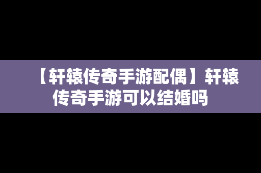 【轩辕传奇手游配偶】轩辕传奇手游可以结婚吗