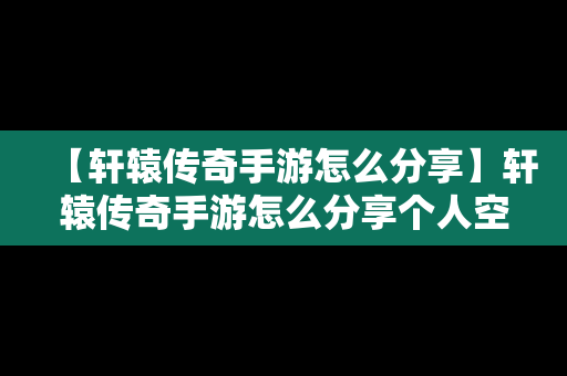 【轩辕传奇手游怎么分享】轩辕传奇手游怎么分享个人空间