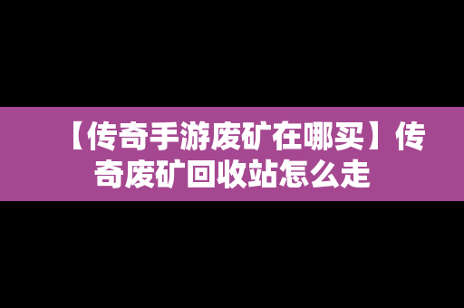 【传奇手游废矿在哪买】传奇废矿回收站怎么走