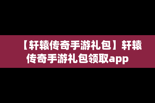 【轩辕传奇手游礼包】轩辕传奇手游礼包领取app