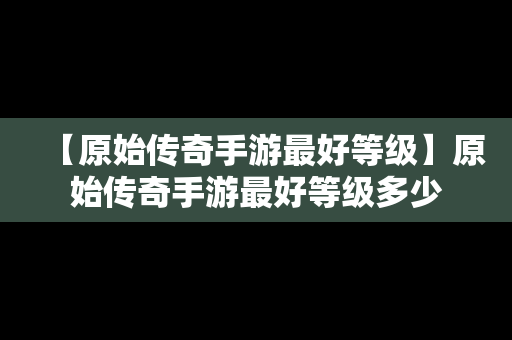 【原始传奇手游最好等级】原始传奇手游最好等级多少