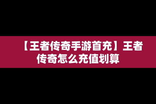 【王者传奇手游首充】王者传奇怎么充值划算