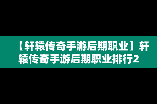【轩辕传奇手游后期职业】轩辕传奇手游后期职业排行2020
