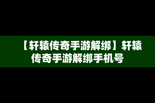 【轩辕传奇手游解绑】轩辕传奇手游解绑手机号